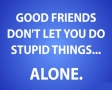 Good friends dont let you do stupid things...